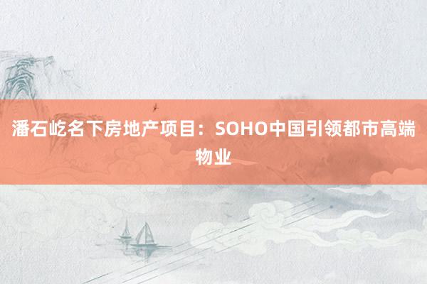 潘石屹名下房地产项目：SOHO中国引领都市高端物业